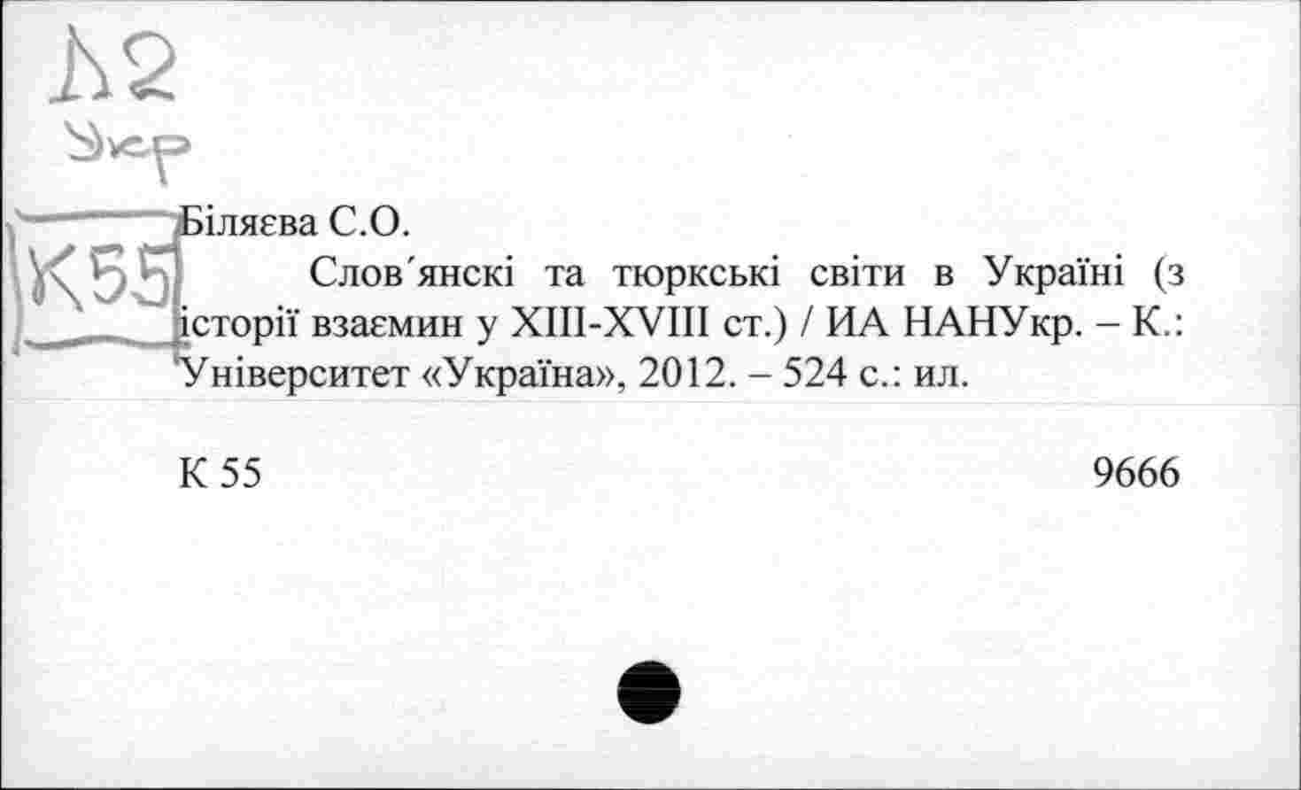 ﻿h2
Ç -	Дзіляєва С.О.
Слов'янскі та тюркські світи в Україні (з __ -історії взаємин у XIII-XVIII ст.) / ИА НАНУкр. - К.: Університет «Україна», 2012. - 524 с.: ил.
К 55
9666